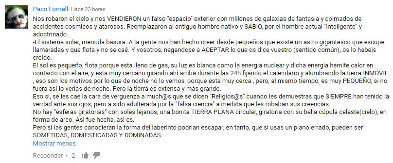 Nos robaron el cielo y nos VENDIERON un falso "espacio" exterior con millones de galaxias de fantasía y colmados de accidentes cosmicos y atarosos.Reemplazaron al antiguo hombre nativo y SABIO, por elhombre actual "inteligente" y adoctrinado. -El sistema solar, menuda basura. A la gente nos han hecho creer desde pequeños que existe un astro gigantesco que escupe llamaradas y que flota y no se caé. Y vosotros,negandose a ACEPTAR lo que os dice vuestro sentido común, os lo habeis creído. El sol es pequeño,flota porque esta lleno de gas, su luz es blanca como la energía nuclear y dicha energía hemite calor en contacto con el aire,y esta muy cercano girando ahí arriba durante las 24h fijando el calendario y alumbrando la tierra INMÓVIL ,eso son los motivos por lo que de noche no lo vemos, porque esta muy cerca ,pero, almismo tiempo, es muy PEQUEÑO, sino fuera asi lo verías de noche. Pero la tierra es extensa y más grande. Eso si,se les cae la cara de verguenza a muchos que se dicen "Religiosos" cuando les demuestras que SIEMPRE han tenido la verdad ante sus ojos,pero a sido adulterada por la "falsa ciencia" a medida que les robaban sus creencias. No hay "esferas giratorias" con soles lejanos, una bonita TIERRA PLANA circular, giratoria con su bella cúpula celeste (cielo), en forma de arco. Asi fue hecha,asi es. Pero si las gentes conocieran la forma del laberinto podrían escapar,en tanto,que si usas un plano errado, pueden ser SOMETIDAS,DOMESTICADAS Y DOMINADAS.