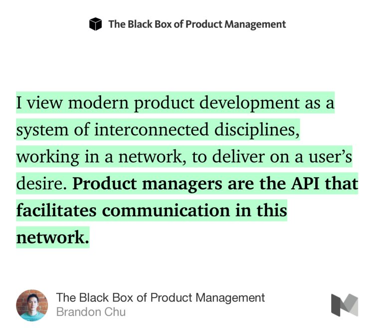 “I view modern product development as a system of interconnected disciplines, working in a network, to deliver on a user’s desire. Product managers are the API that facilitates communication in this network.” from “The Black Box of Product Management” by Brandon Chu.