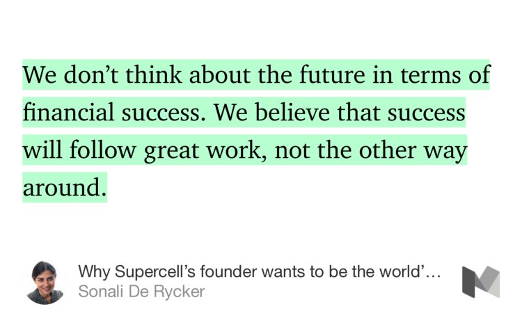 “…We don’t think about the future in terms of financial success. We believe that success will follow great work, not the other way around.” from “Why Supercell’s founder wants to be the world’s least powerful CEO” by Sonali De Rycker.