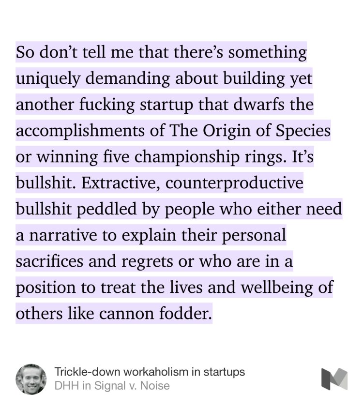 “So don’t tell me that there’s something uniquely demanding about building yet another fucking startup that dwarfs the accomplishments of The Origin of Species or winning five championship rings. It’s bullshit. Extractive, counterproductive bullshit peddled by people who either need a narrative to explain their personal sacrifices and regrets or who are in a…” from “Trickle-down workaholism in startups” by DHH.