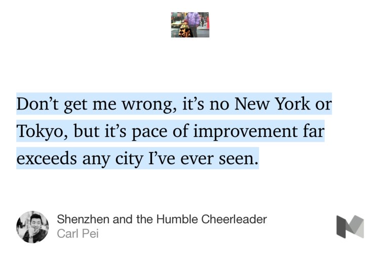 “Don’t get me wrong, it’s no New York or Tokyo, but it’s pace of improvement far exceeds any city I’ve ever seen.” from “Shenzhen and the Humble Cheerleader” by Carl Pei.