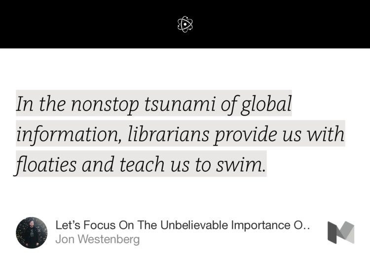 “In the nonstop tsunami of global information, librarians provide us with floaties and teach us to swim.” from “Let’s Focus On The Unbelievable Importance Of Libraries” by Jon Westenberg.