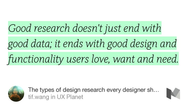 “Good research doesn’t just end with good data; it ends with good design and functionality users love, want and need.” from “The types of design research every designer should know NOW” by tif.wang.
