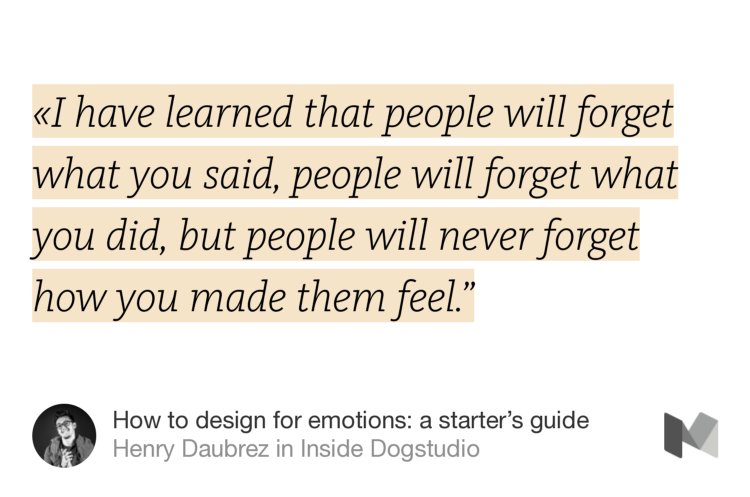 “«I have learned that people will forget what you said, people will forget what you did, but people will never forget how you made them feel.’” from “How to design for emotions: a starter’s guide” by Henry Daubrez.