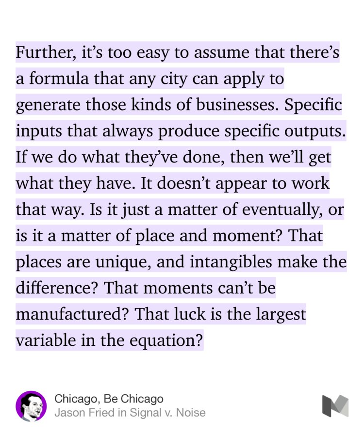 “Further, it’s too easy to assume that there’s a formula that any city can apply to generate those kinds of businesses. Specific inputs that always produce specific outputs. If we do what they’ve done, then we’ll get what they have. It doesn’t appear to work that way. Is it just a matter of eventually, or is it a matter of place and moment? That places are unique, and…” from “Chicago, Be Chicago” by Jason Fried.
