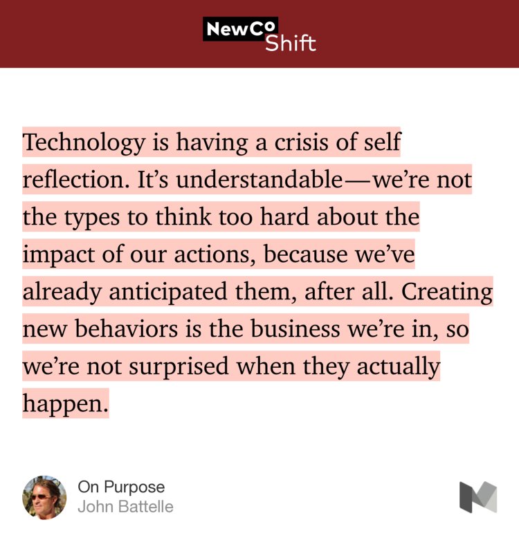 “Technology is having a crisis of self reflection. It’s understandable — we’re not the types to think too hard about the impact of our actions, because we’ve already anticipated them, after all. Creating new behaviors is the business we’re in, so we’re not surprised when they actually happen.…” from “On Purpose” by John Battelle.