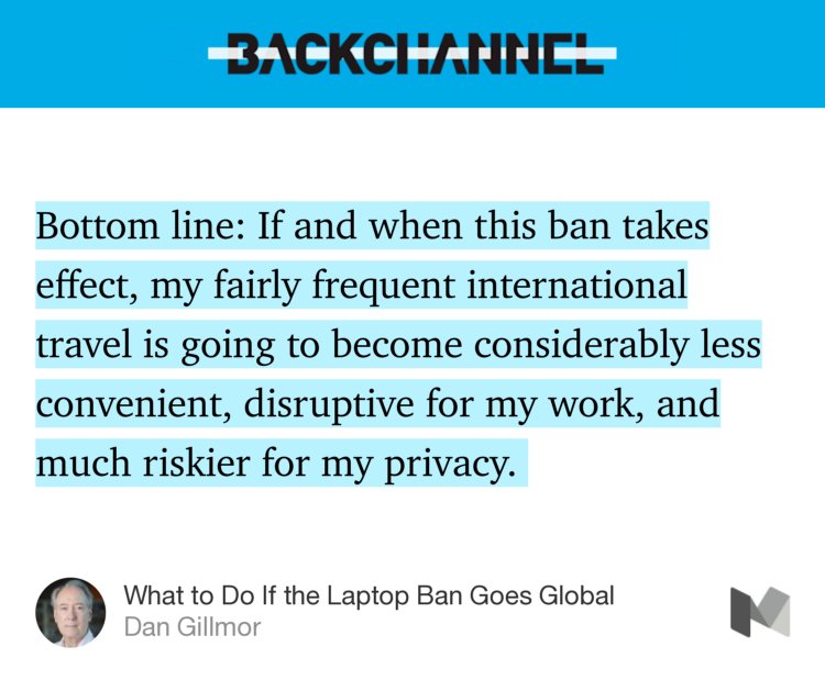 “Bottom line: If and when this ban takes effect, my fairly frequent international travel is going to become considerably less convenient, disruptive for my work, and much riskier for my privacy.…” from “What to Do If the Laptop Ban Goes Global” by Dan Gillmor.