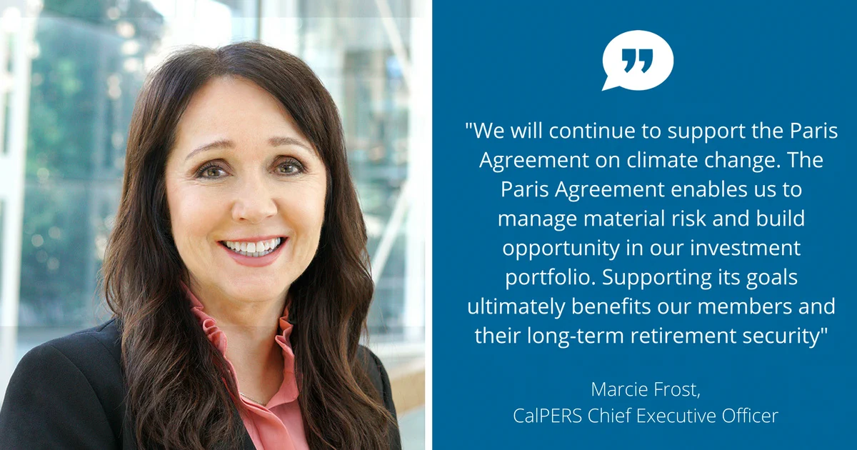 "We will continue to support the Paris Agreement on climate change. The Paris Agreement enables us to manage material risk and build opportunity in our investment portfolio. Supporting its goals ultimately benefits our members and their long-term retirement security" – Marcie Frost, CalPERS chief executive officer