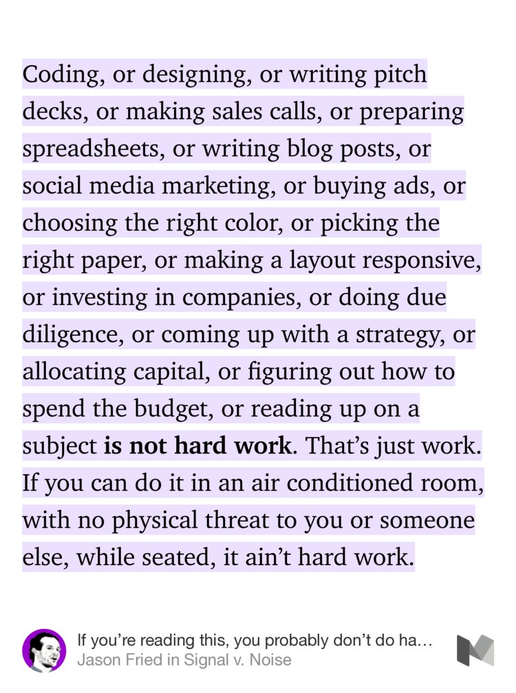 “Coding, or designing, or writing pitch decks, or making sales calls, or preparing spreadsheets, or writing blog posts, or social media marketing, or buying ads, or choosing the right color, or picking the right paper, or making a layout responsive, or investing in companies, or doing due diligence, or coming up with a strategy, or…” from “If you’re reading this, you probably don’t do hard work” by Jason Fried.