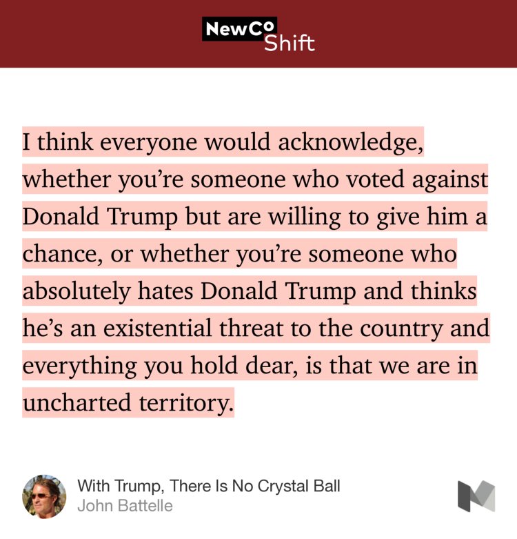 “I think everyone would acknowledge, whether you’re someone who voted against Donald Trump but are willing to give him a chance, or whether you’re someone who absolutely hates Donald Trump and thinks he’s an existential threat to the country and everything you hold dear, is that we are in uncharted territory.” from “With Trump, There Is No Crystal Ball” by John Battelle.