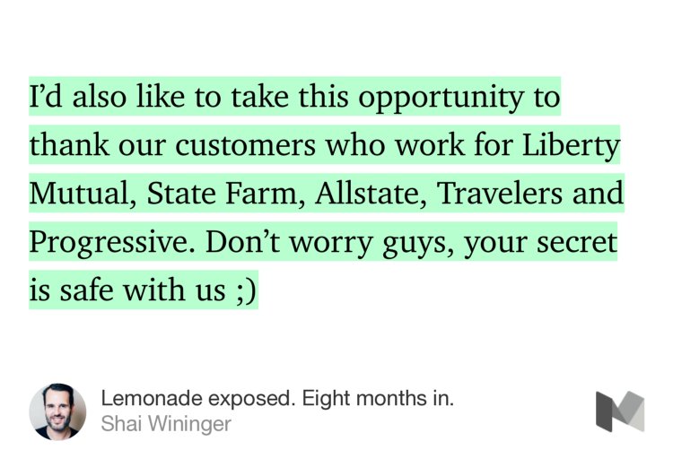 “I’d also like to take this opportunity to thank our customers who work for Liberty Mutual, State Farm, Allstate, Travelers and Progressive. Don’t worry guys, your secret is safe with us ;)” from “Lemonade exposed. Eight months in.” by Shai Wininger.