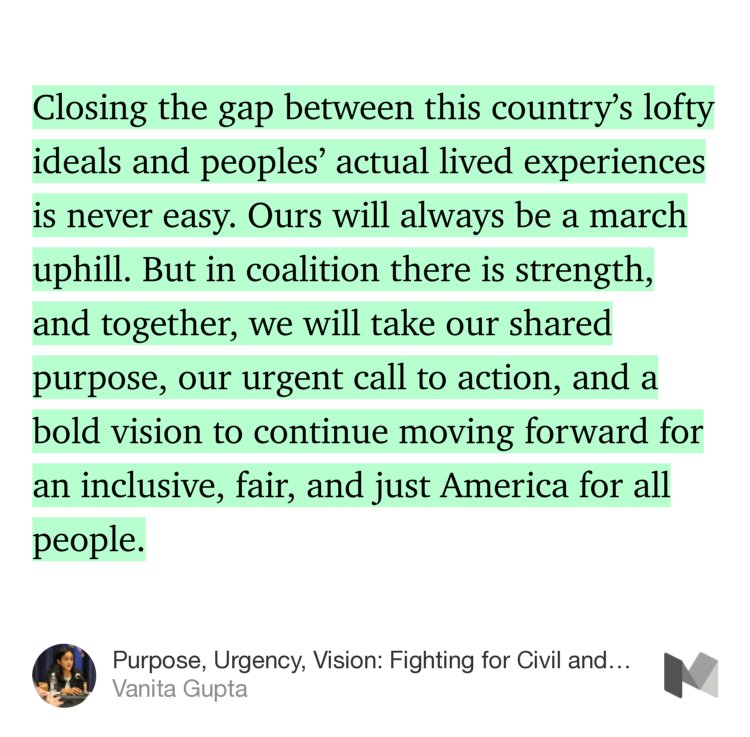 “Closing the gap between this country’s lofty ideals and peoples’ actual lived experiences is never easy. Ours will always be a march uphill. But in coalition there is strength, and together, we will take our shared purpose, our urgent call to action, and a bold vision to continue moving forward for an…” from “Purpose, Urgency, Vision: Fighting for Civil and Human Rights in These Crucial Times” by Vanita Gupta.