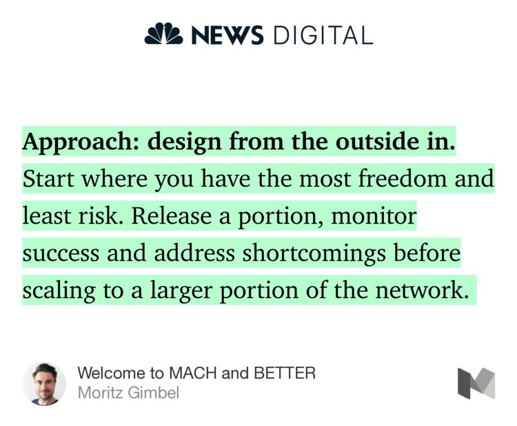 “Approach: design from the outside in. Start where you have the most freedom and least risk. Release a portion, monitor success and address shortcomings before scaling to a larger portion of the network.…” from “Welcome to MACH and BETTER” by Moritz Gimbel.