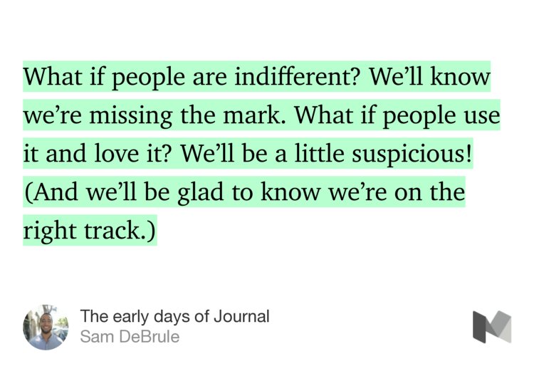 “…What if people are indifferent? We’ll know we’re missing the mark. What if people use it and love it? We’ll be a little suspicious! (And we’ll be glad to know we’re on the right track.)” from “The early days of Journal” by Sam DeBrule.