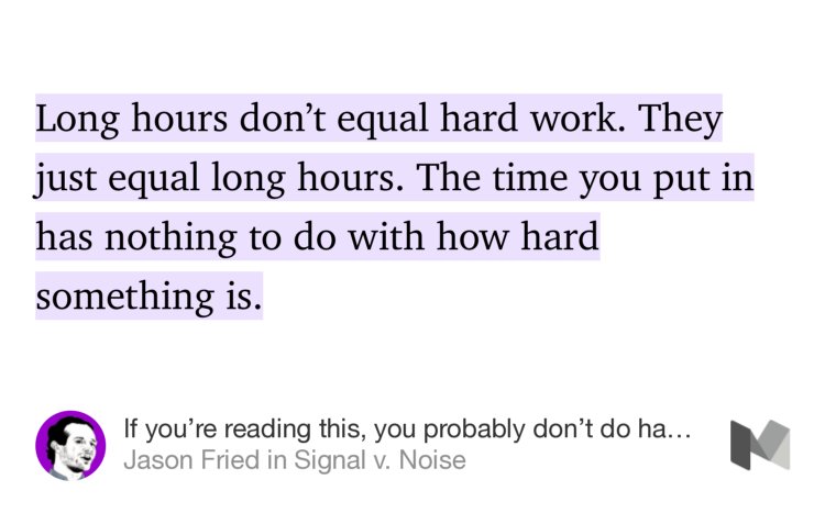 “Long hours don’t equal hard work. They just equal long hours. The time you put in has nothing to do with how hard something is.” from “If you’re reading this, you probably don’t do hard work” by Jason Fried.