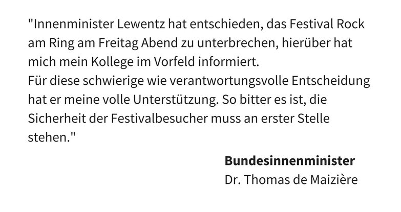 Bundesinnenminister Dr. Thomas de Maizière: "Innenminister Lewentz hat entschieden, das Festival Rock am Ring am Freitag Abend zu unterbrechen, hierüber hat mich mein Kollege im Vorfeld informiert. Für diese schwierige wie verantwortungsvolle Entscheidung hat er meine volle Unterstützung. So bitter es ist, die Sicherheit der Festivalbesucher muss an erster Stelle stehen."