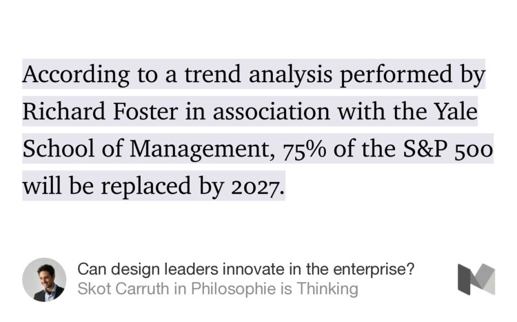 “…According to a trend analysis performed by Richard Foster in association with the Yale School of Management, 75% of the S&amp;P 500 will be replaced by 2027.…” from “Can design leaders innovate in the enterprise?” by Skot Carruth.