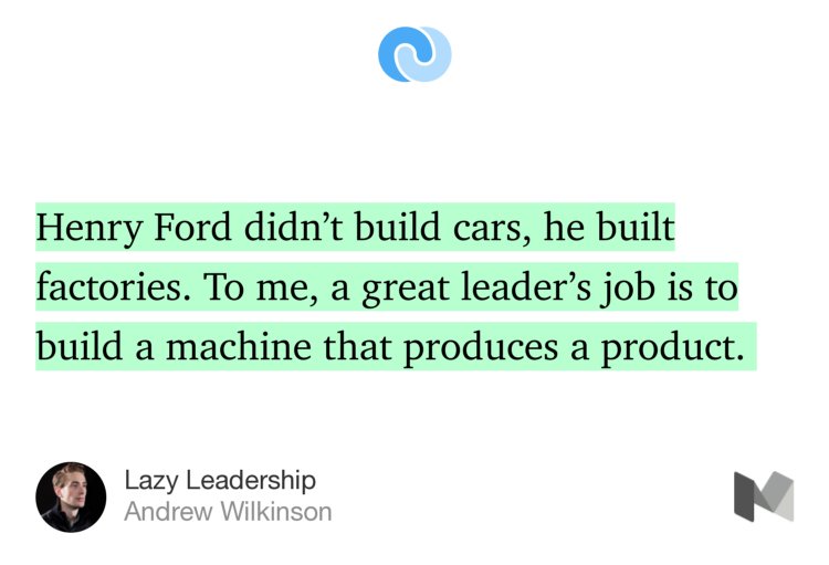 “Henry Ford didn’t build cars, he built factories. To me, a great leader’s job is to build a machine that produces a product.…” from “Lazy Leadership” by Andrew Wilkinson.