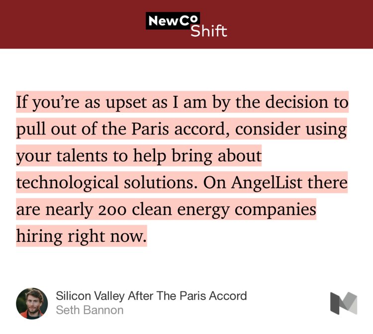 “If you’re as upset as I am by the decision to pull out of the Paris accord, consider using your talents to help bring about technological solutions. On AngelList there are nearly 200 clean energy companies hiring right now.” from “Silicon Valley After The Paris Accord” by Seth Bannon.