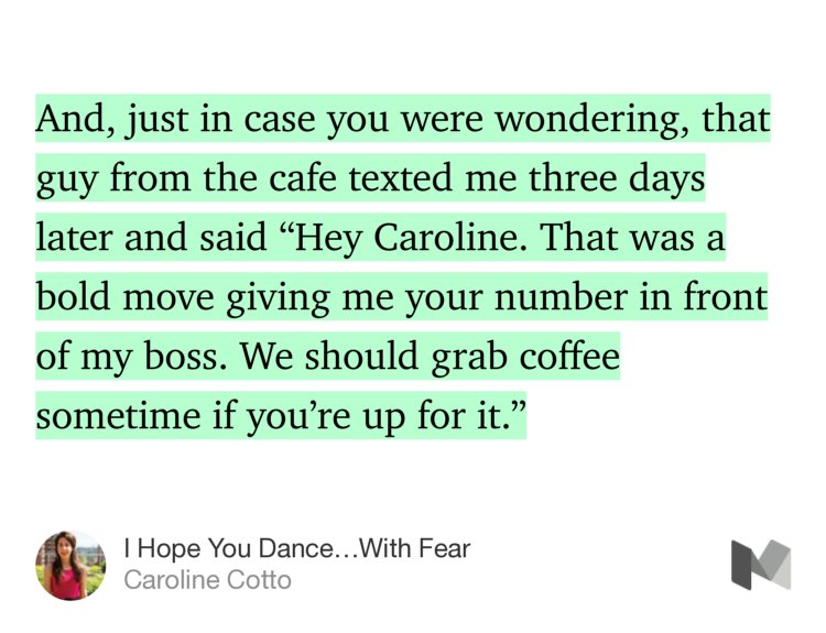 “And, just in case you were wondering, that guy from the cafe texted me three days later and said ‘Hey Caroline. That was a bold move giving me your number in front of my boss. We should grab coffee sometime if you’re up for it.’” from “I Hope You Dance…With Fear” by Caroline Cotto.