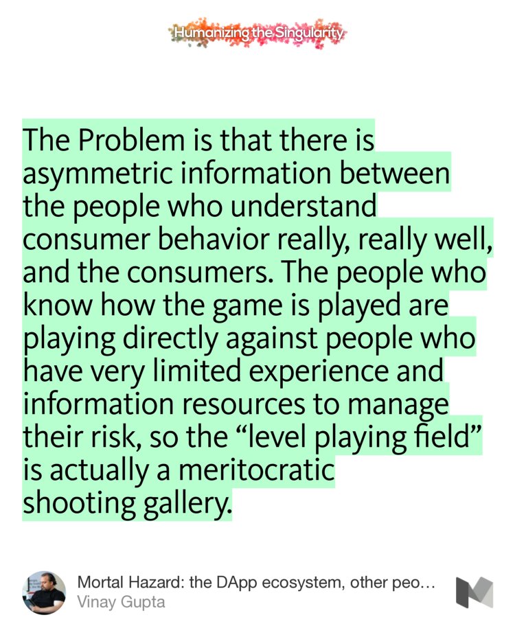 “The Problem is that there is asymmetric information between the people who understand consumer behavior really, really well, and the consumers. The people who know how the game is played are playing directly against people who have very limited experience and information resources to manage their risk…” from “Mortal Hazard: the DApp ecosystem, other people’s money, and the prospects for a long-term…” by Vinay Gupta.