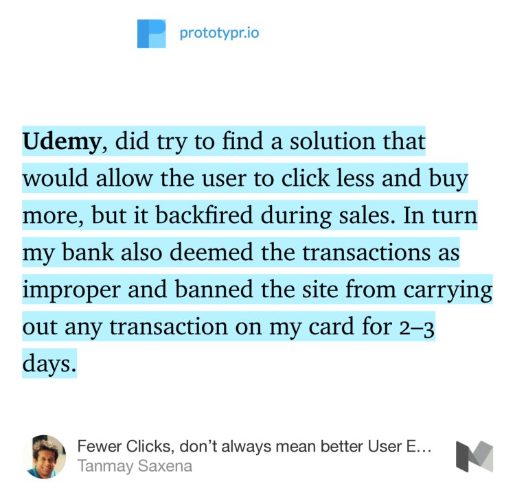 “Udemy, did try to find a solution that would allow the user to click less and buy more, but it backfired during sales. In turn my bank also deemed the transactions as improper and banned the site from carrying out any transaction on my card for 2–3 days.” from “Fewer Clicks, don’t always mean better User Experience” by Tanmay Saxena.