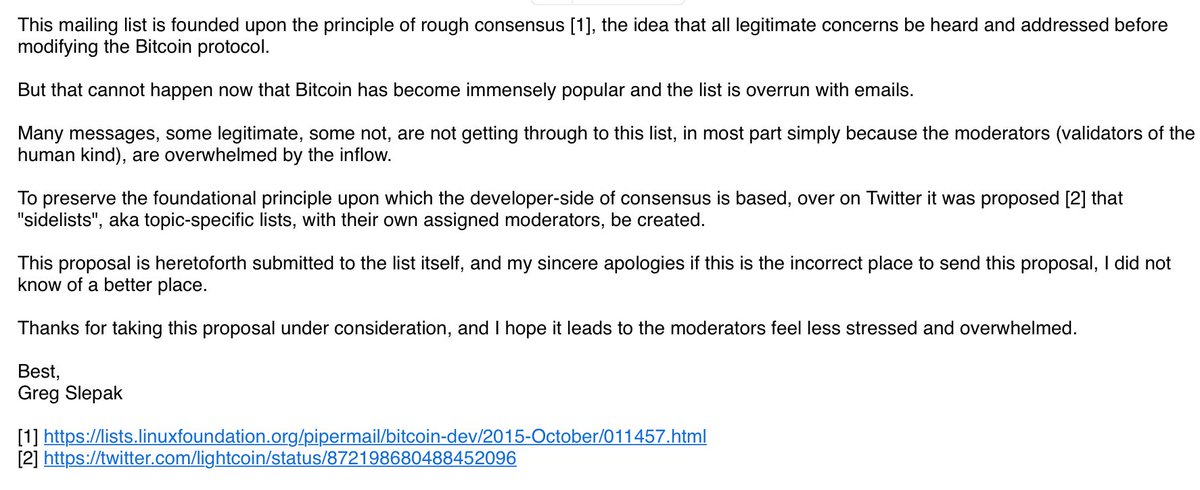 This mailing list is founded upon the principle of rough consensus [1], the idea that all legitimate concerns be heard and addressed before modifying the Bitcoin protocol.

But that cannot happen now that Bitcoin has become immensely popular and the list is overrun with emails.

Many messages, some legitimate, some not, are not getting through to this list, in most part simply because the moderators (validators of th