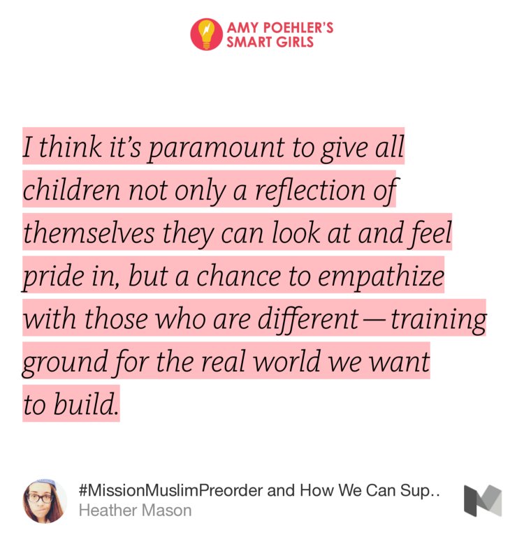 “…I think it’s paramount to give all children not only a reflection of themselves they can look at and feel pride in, but a chance to empathize with those who are different — training ground for the real world we want to build.…” from “#MissionMuslimPreorder and How We Can Support #OwnVoices Authors” by Heather Mason.