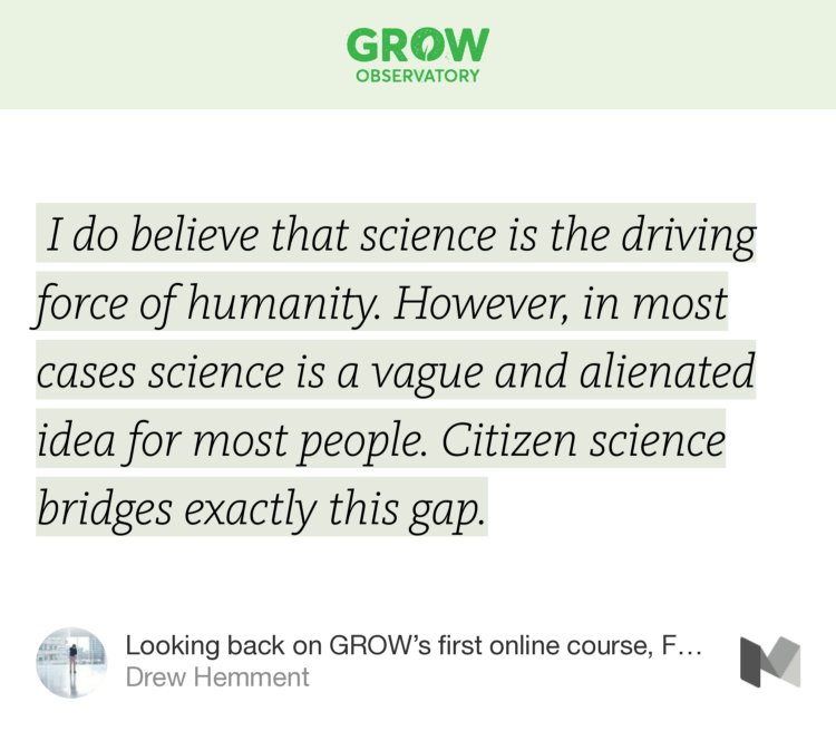 “…I do believe that science is the driving force of humanity. However, in most cases science is a vague and alienated idea for most people. Citizen science bridges exactly this gap.…” from “Looking back on GROW’s first online course, From Soil To Sky” by Drew Hemment.