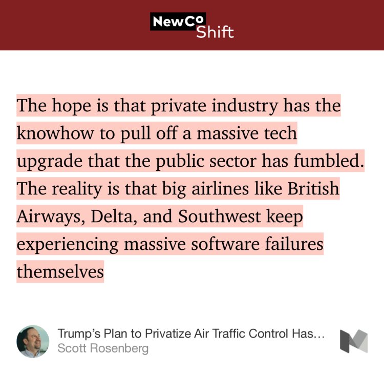 “…The hope is that private industry has the knowhow to pull off a massive tech upgrade that the public sector has fumbled. The reality is that big airlines like British Airways, Delta, and Southwest keep experiencing massive software failures themselves…” from “Trump’s Plan to Privatize Air Traffic Control Has Some Bugs” by Scott Rosenberg.