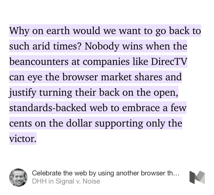 “Why on earth would we want to go back to such arid times? Nobody wins when the beancounters at companies like DirecTV can eye the browser market shares and justify turning their back on the open, standards-backed web to embrace a few cents on the dollar supporting only the victor.” from “Celebrate the web by using another browser than Google’s Chrome” by DHH.