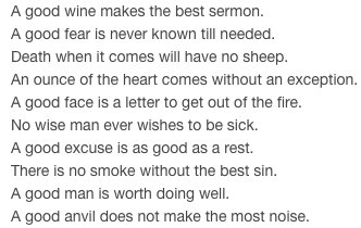 A good wine makes the best sermon.
A good fear is never known till needed.
Death when it comes will have no sheep.
An ounce of the heart comes without an exception.
A good face is a letter to get out of the fire.
No wise man ever wishes to be sick.
A good excuse is as good as a rest.
There is no smoke without the best sin.
A good man is worth doing well.
A good anvil does not make the most noise.