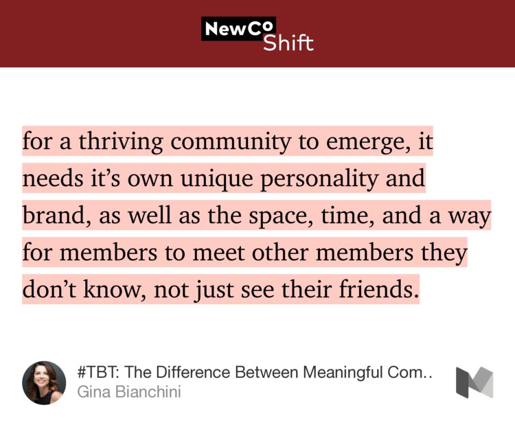 “…for a thriving community to emerge, it needs it’s own unique personality and brand, as well as the space, time, and a way for members to meet other members they don’t know, not just see their friends.” from “#TBT: The Difference Between Meaningful Communities and Facebook Groups” by Gina Bianchini.