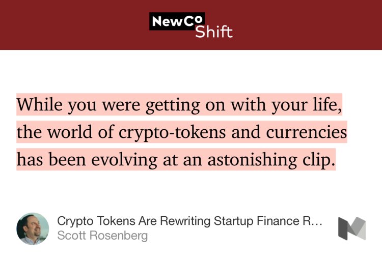 “While you were getting on with your life, the world of crypto-tokens and currencies has been evolving at an astonishing clip.…” from “Crypto Tokens Are Rewriting Startup Finance Rules” by Scott Rosenberg.