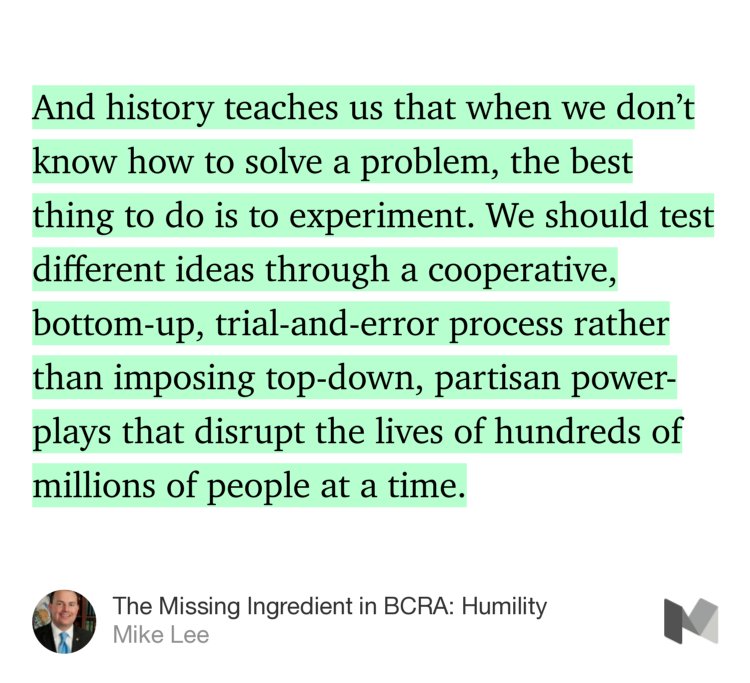 “And history teaches us that when we don’t know how to solve a problem, the best thing to do is to experiment. We should test different ideas through a cooperative, bottom-up, trial-and-error process rather than imposing top-down, partisan power-plays that disrupt the lives of hundreds of millions of people at a time.” from “The Missing Ingredient in BCRA: Humility” by Mike Lee.