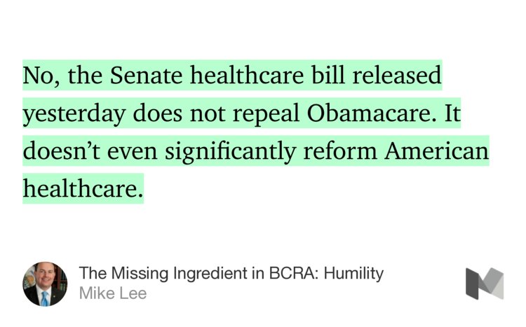 “No, the Senate healthcare bill released yesterday does not repeal Obamacare. It doesn’t even significantly reform American healthcare.” from “The Missing Ingredient in BCRA: Humility” by Mike Lee.