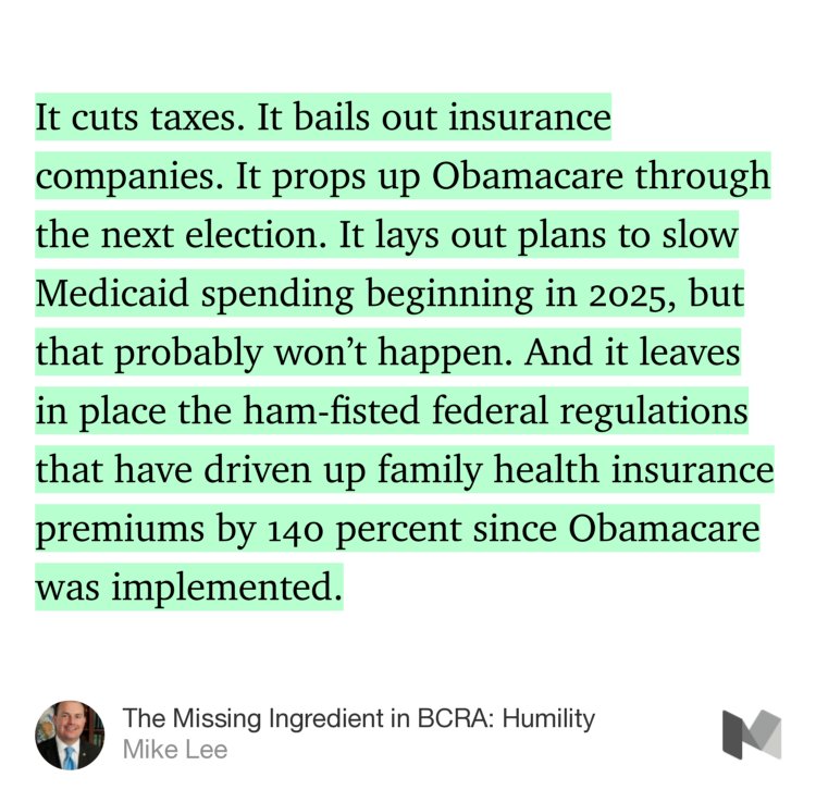 “It cuts taxes. It bails out insurance companies. It props up Obamacare through the next election. It lays out plans to slow Medicaid spending beginning in 2025, but that probably won’t happen. And it leaves in place the ham-fisted federal regulations that have driven up family health insurance premiums by 140 percent since Obamacare was implemented.” from “The Missing Ingredient in BCRA: Humility” by Mike Lee.