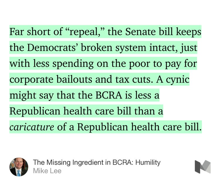 “Far short of ‘repeal,’ the Senate bill keeps the Democrats’ broken system intact, just with less spending on the poor to pay for corporate bailouts and tax cuts. A cynic might say that the BCRA is less a Republican health care bill than a caricature of a Republican health care bill.” from “The Missing Ingredient in BCRA: Humility” by Mike Lee.