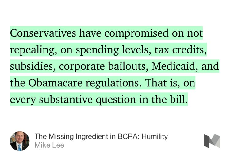 “Conservatives have compromised on not repealing, on spending levels, tax credits, subsidies, corporate bailouts, Medicaid, and the Obamacare regulations. That is, on every substantive question in the bill.” from “The Missing Ingredient in BCRA: Humility” by Mike Lee.
