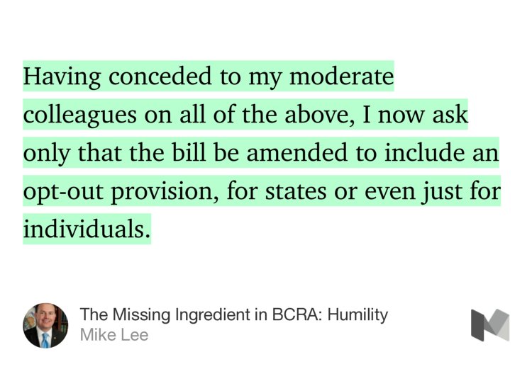 “Having conceded to my moderate colleagues on all of the above, I now ask only that the bill be amended to include an opt-out provision, for states or even just for individuals.” from “The Missing Ingredient in BCRA: Humility” by Mike Lee.