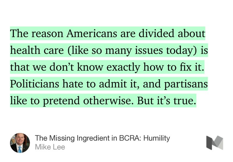 “The reason Americans are divided about health care (like so many issues today) is that we don’t know exactly how to fix it. Politicians hate to admit it, and partisans like to pretend otherwise. But it’s true.” from “The Missing Ingredient in BCRA: Humility” by Mike Lee.