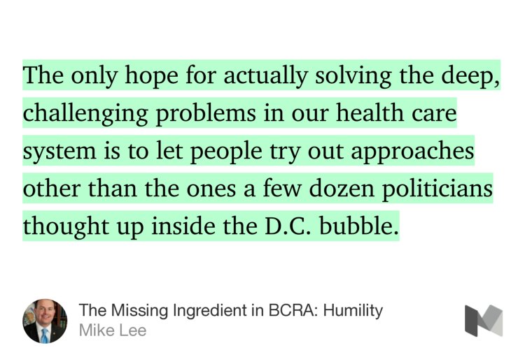 “The only hope for actually solving the deep, challenging problems in our health care system is to let people try out approaches other than the ones a few dozen politicians thought up inside the D.C. bubble.” from “The Missing Ingredient in BCRA: Humility” by Mike Lee.