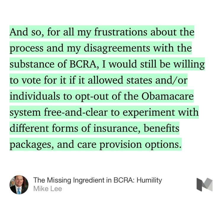 “And so, for all my frustrations about the process and my disagreements with the substance of BCRA, I would still be willing to vote for it if it allowed states and/or individuals to opt-out of the Obamacare system free-and-clear to experiment with different forms of insurance, benefits packages, and care provision options.…” from “The Missing Ingredient in BCRA: Humility” by Mike Lee.