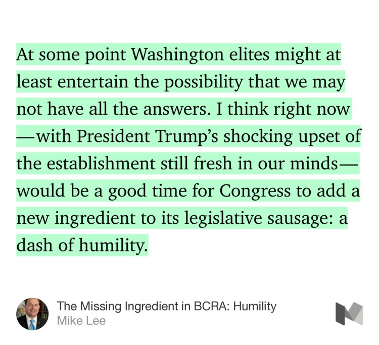 “At some point Washington elites might at least entertain the possibility that we may not have all the answers. I think right now — with President Trump’s shocking upset of the establishment still fresh in our minds — would be a good time for Congress to add a new ingredient to its legislative sausage: a dash of humility.” from “The Missing Ingredient in BCRA: Humility” by Mike Lee.