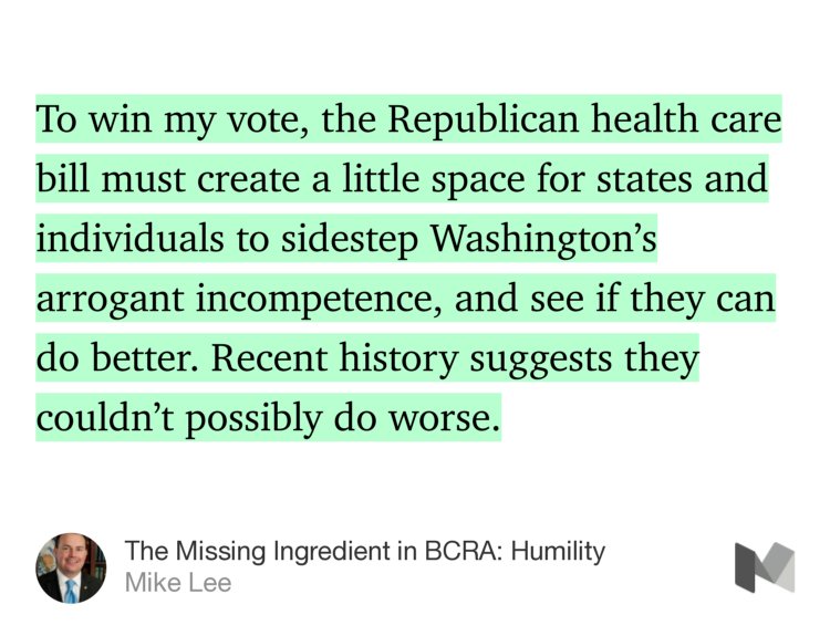 “To win my vote, the Republican health care bill must create a little space for states and individuals to sidestep Washington’s arrogant incompetence, and see if they can do better. Recent history suggests they couldn’t possibly do worse.” from “The Missing Ingredient in BCRA: Humility” by Mike Lee.