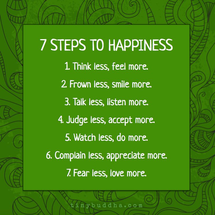Steps to happiness: Think less, feel more. Frown less, smile more. Talk less, listen more. Judge less, accept more. Watch less, do more.
