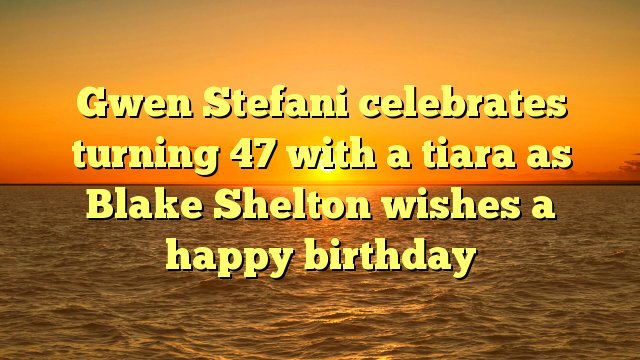 Gwen Stefani celebrates turning 47 with a tiara as Blake Shelton wishes a happy birthday -  
