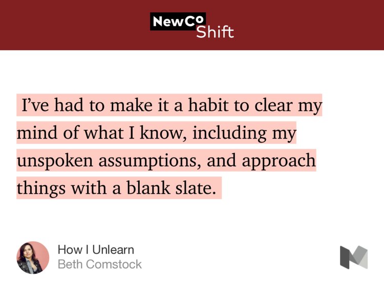 “…I’ve had to make it a habit to clear my mind of what I know, including my unspoken assumptions, and approach things with a blank slate.…” from “How I Unlearn” by Beth Comstock.