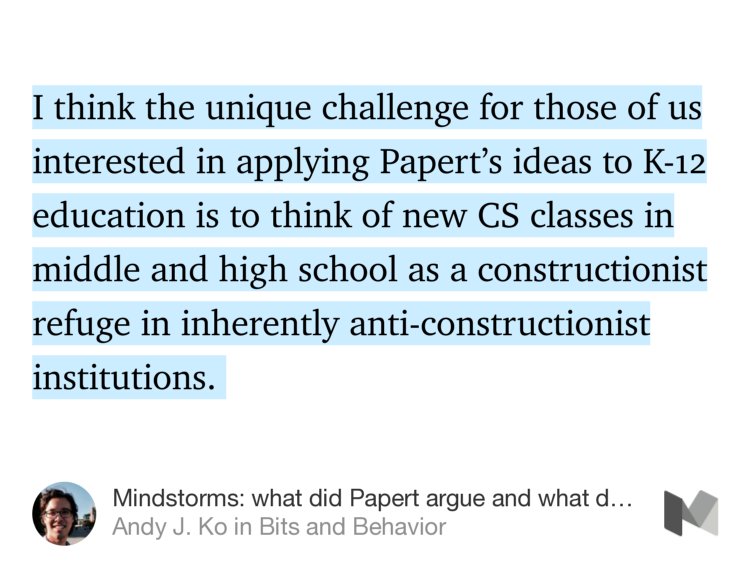 “I think the unique challenge for those of us interested in applying Papert’s ideas to K-12 education is to think of new CS classes in middle and high school as a constructionist refuge in inherently anti-constructionist institutions.…” from “Mindstorms: what did Papert argue and what does it mean for learning and education?” by Andy J. Ko.
