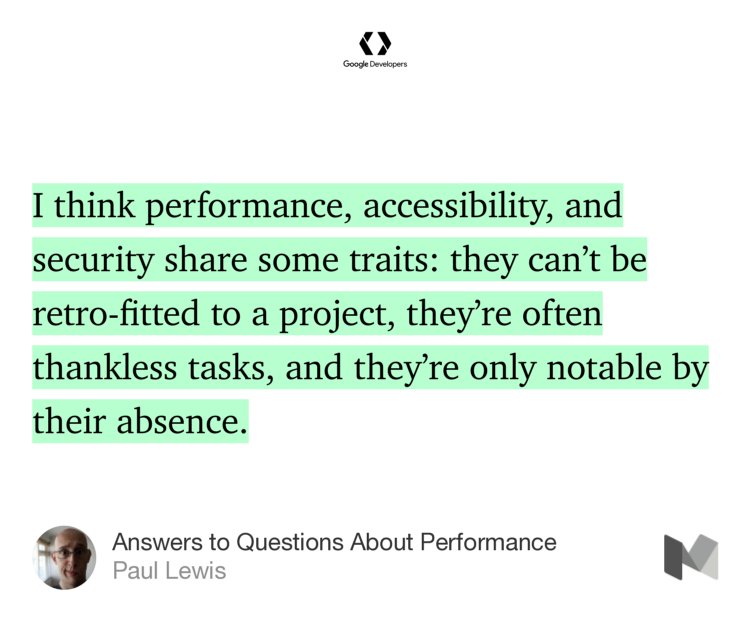 “I think performance, accessibility, and security share some traits: they can’t be retro-fitted to a project, they’re often thankless tasks, and they’re only notable by their absence.…” from “Answers to Questions About Performance” by Paul Lewis.